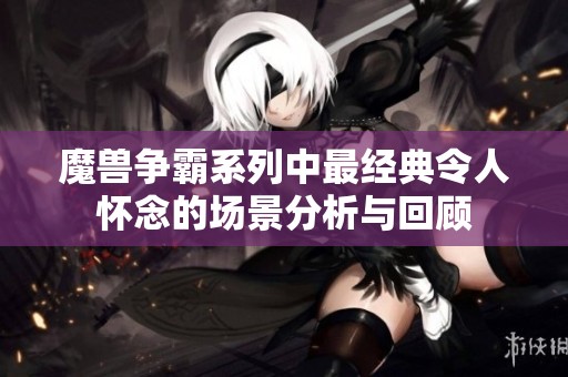 魔兽争霸系列中最经典令人怀念的场景分析与回顾