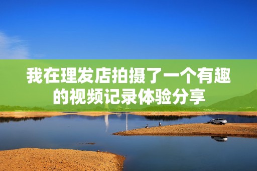 我在理发店拍摄了一个有趣的视频记录体验分享