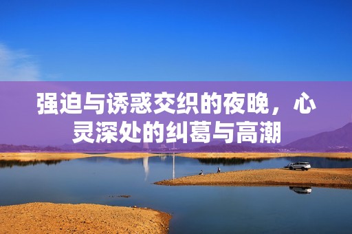 强迫与诱惑交织的夜晚，心灵深处的纠葛与高潮