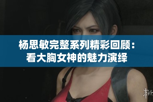 杨思敏完整系列精彩回顾：看大胸女神的魅力演绎