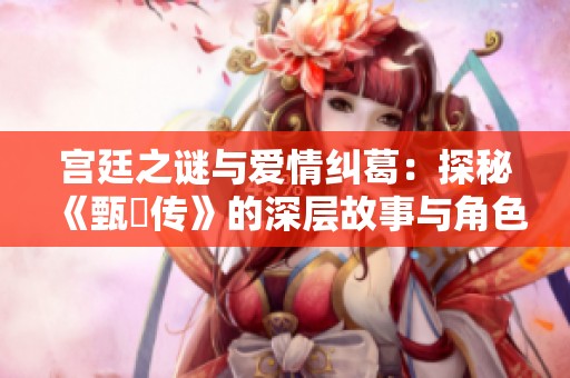 宫廷之谜与爱情纠葛：探秘《甄嬛传》的深层故事与角色关系