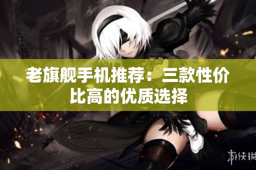 老旗舰手机推荐：三款性价比高的优质选择