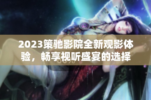 2023策驰影院全新观影体验，畅享视听盛宴的选择