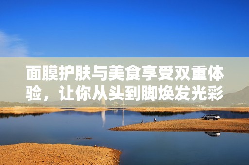 面膜护肤与美食享受双重体验，让你从头到脚焕发光彩