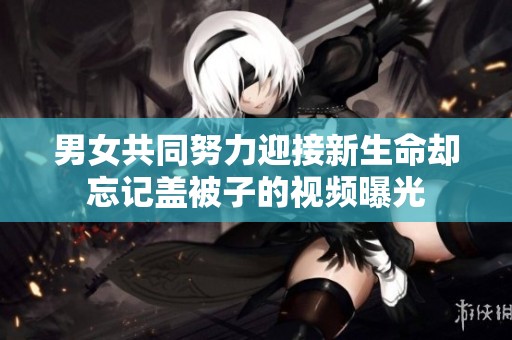 男女共同努力迎接新生命却忘记盖被子的视频曝光