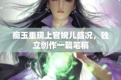痴玉重现上官婉儿盛况，独立创作一篇笔稿