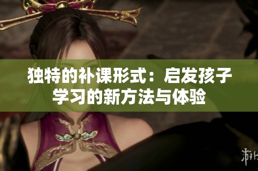 独特的补课形式：启发孩子学习的新方法与体验
