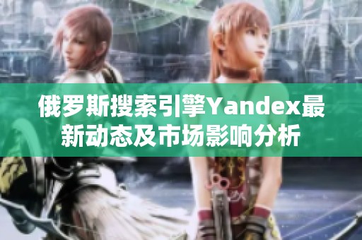 俄罗斯搜索引擎Yandex最新动态及市场影响分析