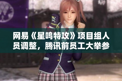 网易《星鸣特攻》项目组人员调整，腾讯前员工大举参与重塑团队