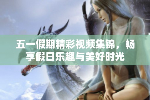 五一假期精彩视频集锦，畅享假日乐趣与美好时光
