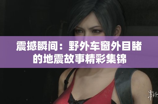 震撼瞬间：野外车窗外目睹的地震故事精彩集锦