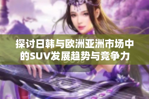 探讨日韩与欧洲亚洲市场中的SUV发展趋势与竞争力