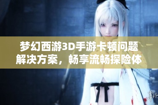 梦幻西游3D手游卡顿问题解决方案，畅享流畅探险体验！