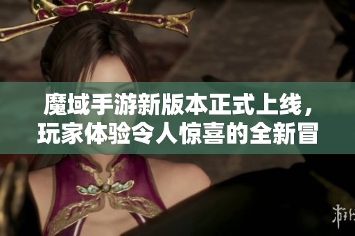 魔域手游新版本正式上线，玩家体验令人惊喜的全新冒险