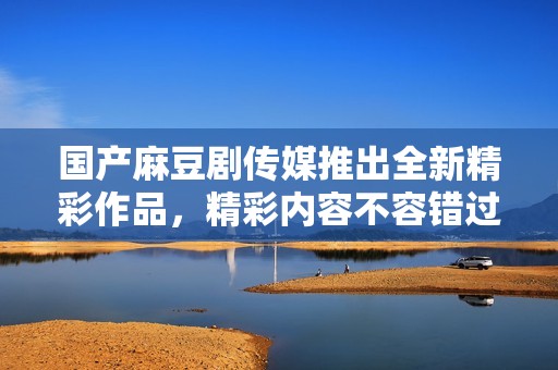 国产麻豆剧传媒推出全新精彩作品，精彩内容不容错过