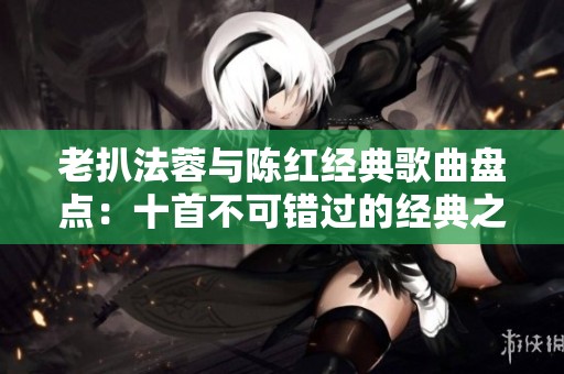 老扒法蓉与陈红经典歌曲盘点：十首不可错过的经典之作
