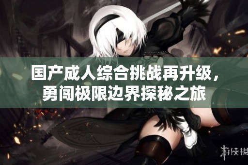 国产成人综合挑战再升级，勇闯极限边界探秘之旅