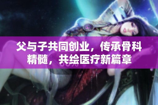父与子共同创业，传承骨科精髓，共绘医疗新篇章