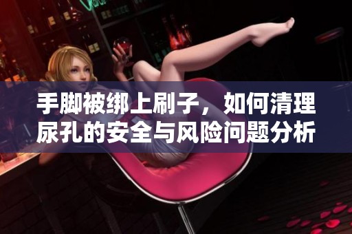 手脚被绑上刷子，如何清理尿孔的安全与风险问题分析
