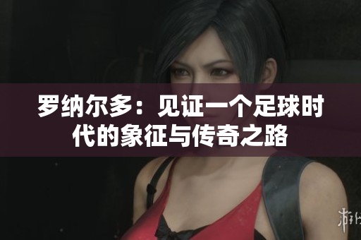 罗纳尔多：见证一个足球时代的象征与传奇之路