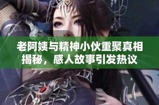 老阿姨与精神小伙重聚真相揭秘，感人故事引发热议
