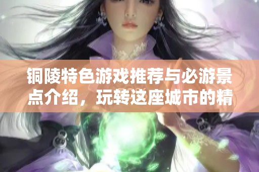 铜陵特色游戏推荐与必游景点介绍，玩转这座城市的精彩活动