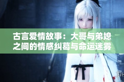 古言爱情故事：大哥与弟媳之间的情感纠葛与命运迷雾