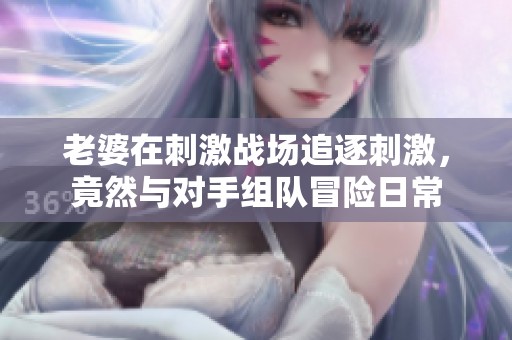 老婆在刺激战场追逐刺激，竟然与对手组队冒险日常