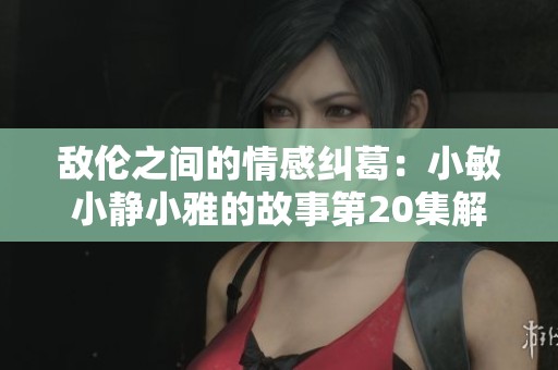 敌伦之间的情感纠葛：小敏小静小雅的故事第20集解析