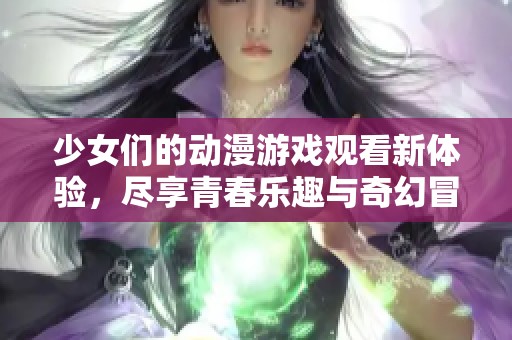 少女们的动漫游戏观看新体验，尽享青春乐趣与奇幻冒险