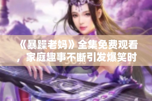 《暴躁老妈》全集免费观看，家庭趣事不断引发爆笑时刻