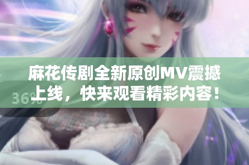 麻花传剧全新原创MV震撼上线，快来观看精彩内容！