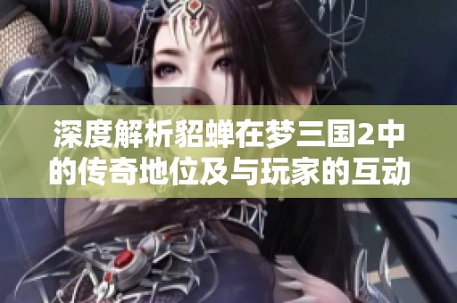 深度解析貂蝉在梦三国2中的传奇地位及与玩家的互动体验