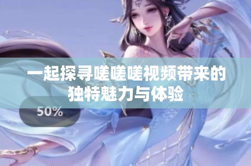一起探寻嗟嗟嗟视频带来的独特魅力与体验