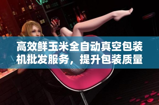 高效鲜玉米全自动真空包装机批发服务，提升包装质量与效率