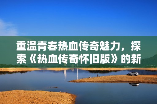 重温青春热血传奇魅力，探索《热血传奇怀旧版》的新篇章