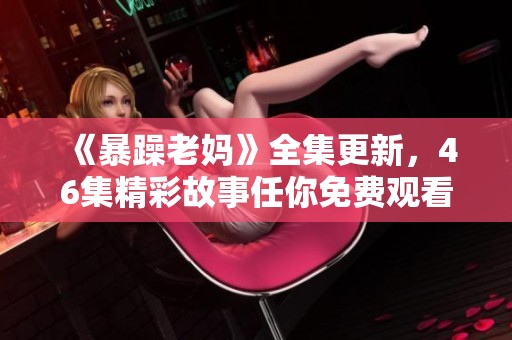 《暴躁老妈》全集更新，46集精彩故事任你免费观看！