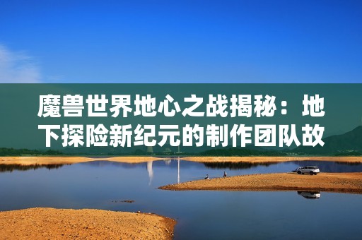 魔兽世界地心之战揭秘：地下探险新纪元的制作团队故事