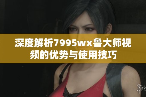 深度解析7995wx鲁大师视频的优势与使用技巧