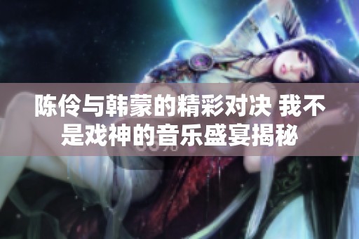 陈伶与韩蒙的精彩对决 我不是戏神的音乐盛宴揭秘