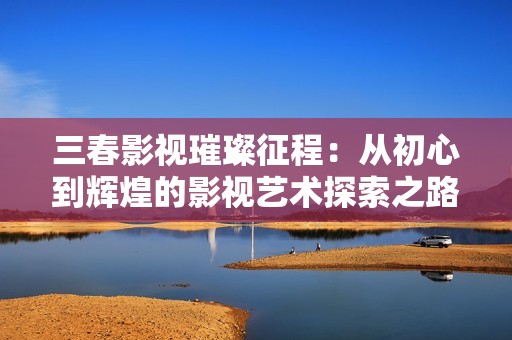 三春影视璀璨征程：从初心到辉煌的影视艺术探索之路