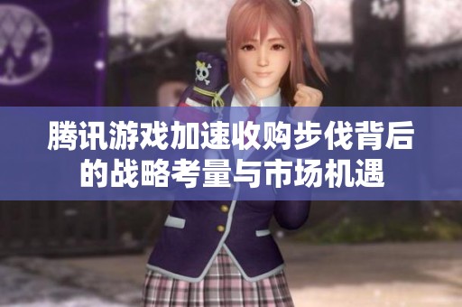 腾讯游戏加速收购步伐背后的战略考量与市场机遇
