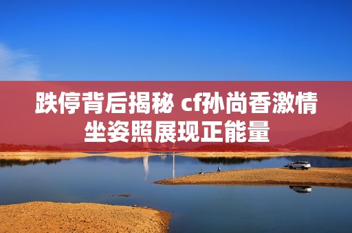 跌停背后揭秘 cf孙尚香激情坐姿照展现正能量