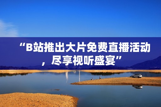 “B站推出大片免费直播活动，尽享视听盛宴”