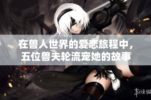 在兽人世界的爱恋旅程中，五位兽夫轮流宠她的故事
