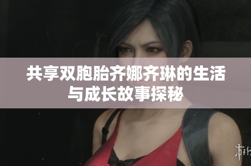 共享双胞胎齐娜齐琳的生活与成长故事探秘