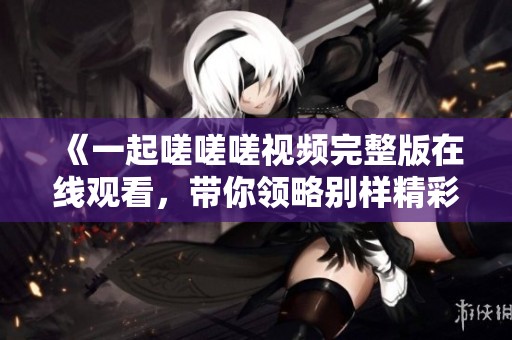 《一起嗟嗟嗟视频完整版在线观看，带你领略别样精彩》