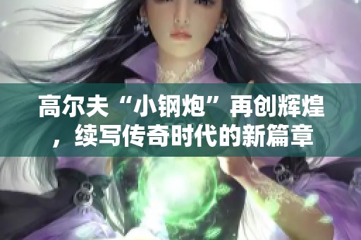 高尔夫“小钢炮”再创辉煌，续写传奇时代的新篇章