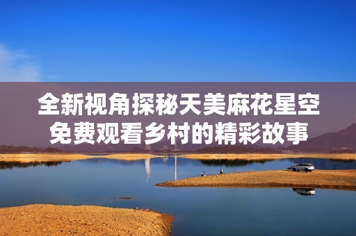 全新视角探秘天美麻花星空免费观看乡村的精彩故事
