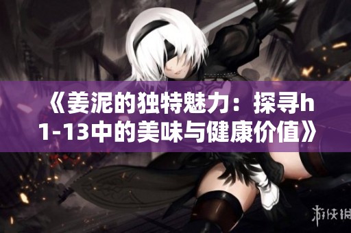 《姜泥的独特魅力：探寻h1-13中的美味与健康价值》